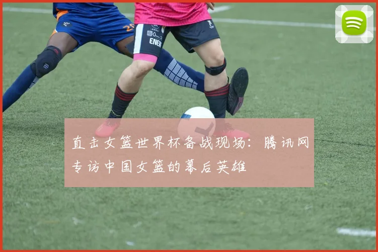 直击女篮世界杯备战现场：腾讯网专访中国女篮的幕后英雄